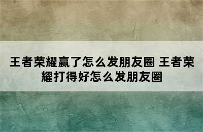 王者荣耀赢了怎么发朋友圈 王者荣耀打得好怎么发朋友圈